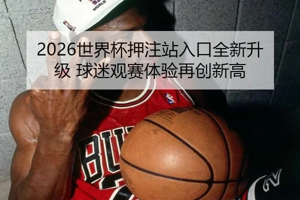 2026世界杯押注站入口全新升级 球迷观赛体验再创新高